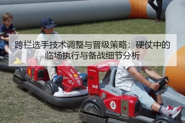 跨栏选手技术调整与晋级策略：硬仗中的临场执行与备战细节分析